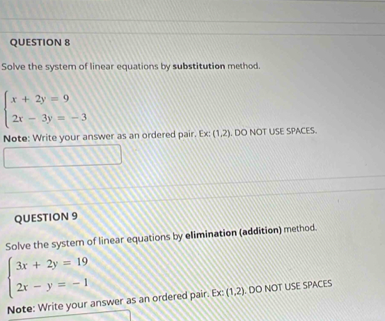 Solve the system of linear equations by substitution method.
beginarrayl x+2y=9 2x-3y=-3endarray.
Note: Write your answer as an ordered pair. Ex: (1,2). DO NOT USE SPACES. 
QUESTION 9 
Solve the system of linear equations by elimination (addition) method.
beginarrayl 3x+2y=19 2x-y=-1endarray.
Note: Write your answer as an ordered pair. Ex: (1,2). DO NOT USE SPACES