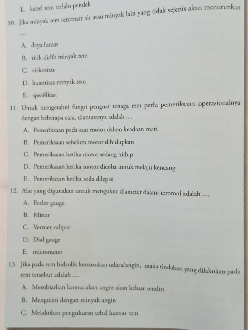 E. kabel rem terlalu pendek
10. Jika minyak rem tercemar air atau minyak lain yang tidak sejenis akan menurunkan
….
A. daya lumas
B. titik didih minyak rem
C. viskositas
D. kuantitas minyak rem
E. spesifikasi
11. Untuk mengetahui fungsi penguat tenaga rem perlu pemeriksaan operasionalnya
dengan beberapa cara, diantaranya adalah ....
A. Pemeriksaan pada saat motor dalam keadaan mati
B. Pemeriksaan sebelum motor dihidupkan
C. Pemeriksaan ketika motor sedang hidup
D. Pemeriksaan ketika motor dicoba untuk melaju kencang
E. Pemeriksaan ketika roda dilepas
12. Alat yang digunakan untuk mengukur diameter dalam teromol adalah ....
A. Feeler gauge
B. Mistar
C. Vernier caliper
D. Dial gauge
E. micrometer
13. Jika pada rem hidrolik kemasukan udara/angin, maka tindakan yang dilakukan pada
rem tersebut adalah ....
A. Membiarkan karena akan angin akan keluar sendiri
B. Mengolesi dengan minyak angin
C. Melakukan pengukuran tebal kanvas rem