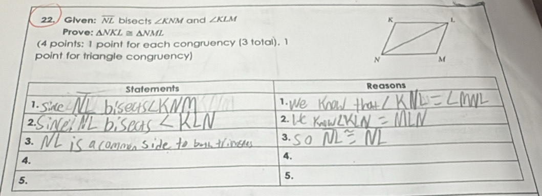 Given: overline NL bisects ∠ KNM and ∠ KLM
Prove: △ NKL≌ △ NML
(4 points: 1 point for each congruency (3 total). 1 
point for triangle congruency)