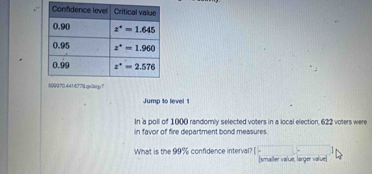 Jump to level 1
In a poll of 1000 randomly selected voters in a local election, 622 voters were
in favor of fire department bond measures.
What is the 99% confidence interval? 1 
[smaller value, larger value]