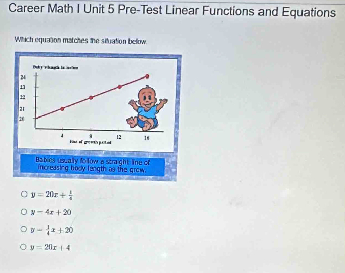 Career Math I Unit 5 Pre-Test Linear Functions and Equations
Which equation matches the situation below.
Bables usually follow a straight line of
increasing body length as the grow.
y=20x+ 1/4 
y=4x+20
y= 1/4 x+20
y=20x+4