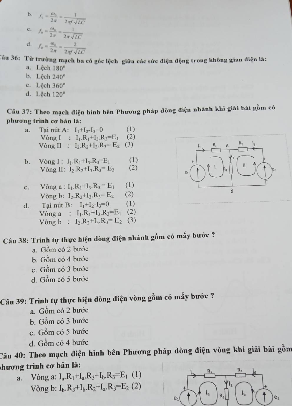 b. f_o=frac omega _o2π = 1/2π fsqrt(LC) 
c. f_o=frac omega _o2π = 1/2π sqrt(LC) 
d. f_o=frac omega _o2π = 2/2π fsqrt(LC) 
Câu 36: Từ trường mạch ba có góc lệch giữa các sức điện động trong không gian điện là:
a. Lech180°
b. Lech240°
c. Lcch360°
d. Lech120°
Câu 37: Theo mạch điện hình bên Phương pháp dòng điện nhánh khi giải bài gồm có
phương trình cơ bản là:
a. Tại nút A: I_1+I_2-I_3=0 (1)
Vòng I : I_1.R_1+I_3.R_3=E_1 (2)
Vòng II : I_2.R_2+I_3.R_3=E_2 (3)
b. Vòng I : I_1.R_1+I_3.R_3=E_1 (1)
Vòng II: I_2.R_2+I_3.R_3=E_2 (2)
c. Vòng a : I_1.R_1+I_3.R_3=E_1 (1)
Vòng b: I_2.R_2+I_3.R_3=E_2 (2)
d. Tại nút B: I_1+I_2-I_3=0 (1)
Vòng a : I_1.R_1+I_3.R_3=E_1 (2)
Vòng b : I_2.R_2+I_3.R_3=E_2 (3)
Câu 38: Trình tự thực hiện dòng điện nhánh gồm có mấy bước ?
a. Gồm có 2 bước
b. Gồm có 4 bước
c. Gồm có 3 bước
d. Gồm có 5 bước
Câu 39: Trình tự thực hiện dòng điện vòng gồm có mấy bước ?
a. Gồm có 2 bước
b. Gồm có 3 bước
c. Gồm có 5 bước
d. Gồm có 4 bước
Câu 40: Theo mạch điện hình bên Phương pháp dòng điện vòng khi giải bài gồm
phương trình cơ bản là:
a. Vòng a: I_a.R_1+I_a.R_3+I_b.R_3=E_1 ( (1)
Vòng b: I_b.R_3+I_b.R_2+I_a.R_3=E_2(2)