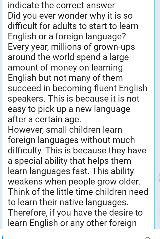 indicate the correct answer 
Did you ever wonder why it is so 
difficult for adults to start to learn 
English or a foreign language? 
Every year, millions of grown-ups 
around the world spend a large 
amount of money on learning 
English but not many of them 
succeed in becoming fluent English 
speakers. This is because it is not 
easy to pick up a new language 
after a certain age. 
However, small children learn 
foreign languages without much 
difficulty. This is because they have 
a special ability that helps them 
learn languages fast. This ability 
weakens when people grow older. 
Think of the little time children need 
to learn their native languages. 
Therefore, if you have the desire to 
learn English or any other foreign