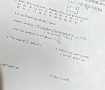 Given the scores below , find the followings. (5 Points each
60 63 78 82 89 55 68 93 85 72 62 71 65
86 91 81 61 74 59 70 80 76 88 98 5°
Use the Percentage Rank Formula 
percentile rank = The number of values below 
and the correspondent formula C= Np/100  * +510100% 
Total number of values 
a. The percentile rank of 8 b. What value corresponds 80° percentile 
to the 
Find median d. Find quartile 1