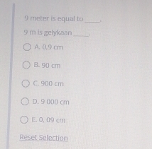 9 meter is equal to
9 m is gelykaan
A. 0.9 cm
B. 90 cm
C. 900 cm
D. 9 000 cm
E. 0, 09 cm
Reset Selection