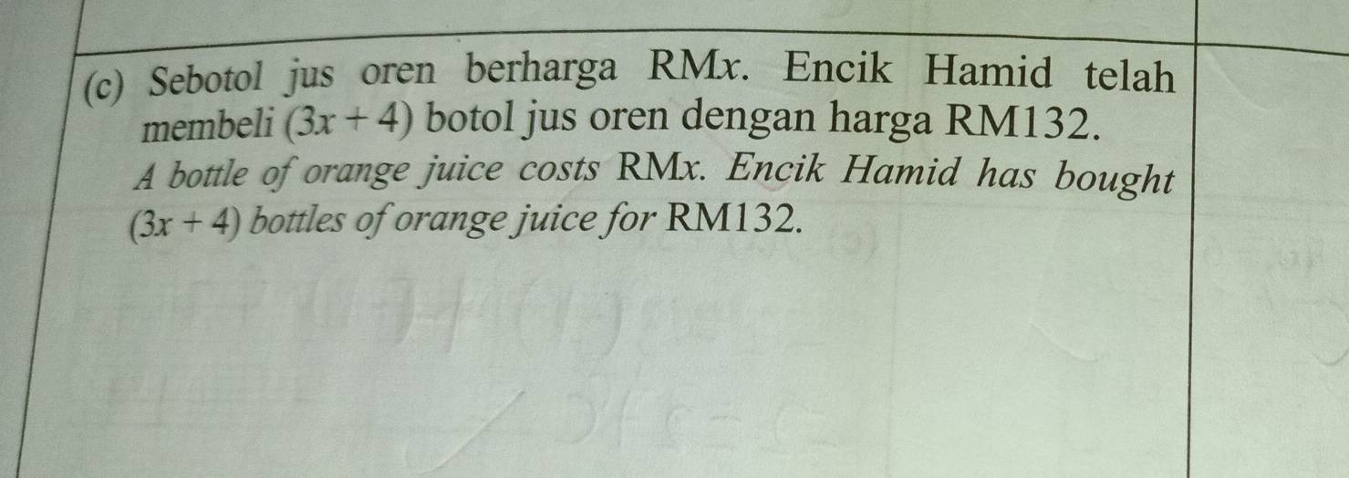 Sebotol jus oren berharga RMx. Encik Hamid telah 
membeli (3x+4) botol jus oren dengan harga RM132. 
A bottle of orange juice costs RMx. Encik Hamid has bought
(3x+4) bottles of orange juice for RM132.