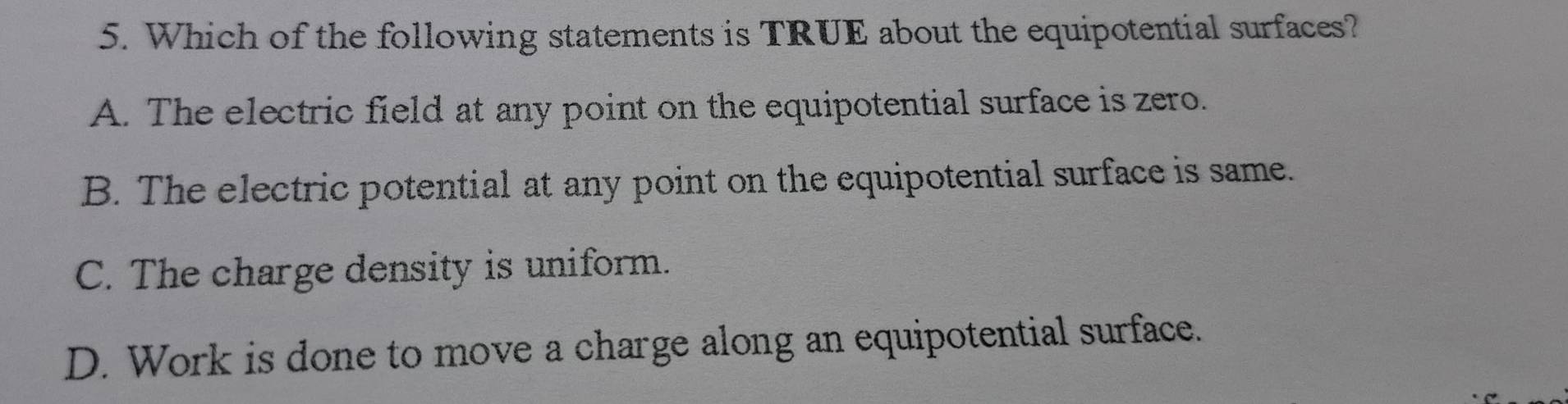 Which of the following statements is TRUE about the equipotential surfaces?
A. The electric field at any point on the equipotential surface is zero.
B. The electric potential at any point on the equipotential surface is same.
C. The charge density is uniform.
D. Work is done to move a charge along an equipotential surface.