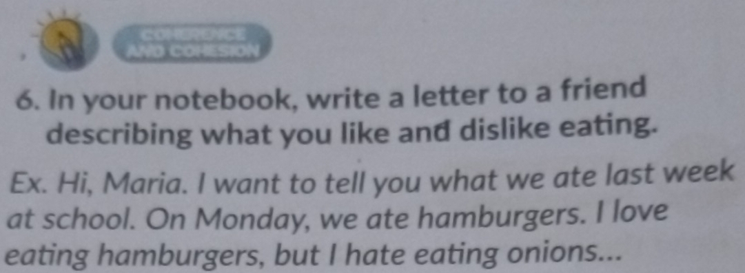 a WO COHESIO 
6. In your notebook, write a letter to a friend 
describing what you like and dislike eating. 
Ex. Hi, Maria. I want to tell you what we ate last week 
at school. On Monday, we ate hamburgers. I love 
eating hamburgers, but I hate eating onions...