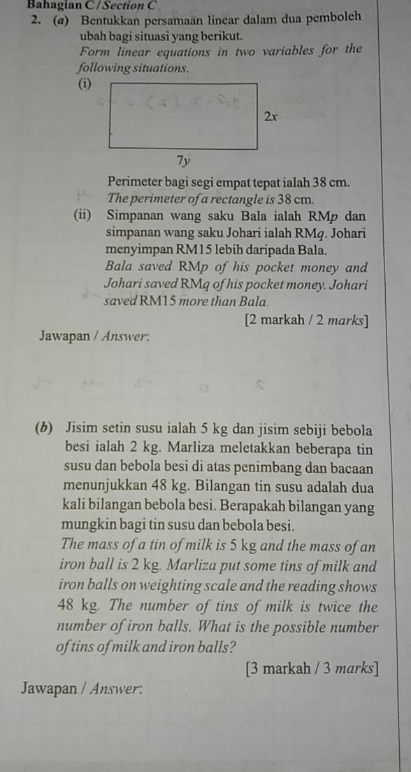 Bahagian C / Section C 
2. (@) Bentukkan persamaan linear dalam dua pemboleh 
ubah bagi situasi yang berikut. 
Form linear equations in two variables for the 
following situations. 
(i) 
Perimeter bagi segi empat tepat ialah 38 cm. 
The perimeter of a rectangle is 38 cm. 
(ii) Simpanan wang saku Bala ialah RMp dan 
simpanan wang saku Johari ialah RMq. Johari 
menyimpan RM15 lebih daripada Bala. 
Bala saved RMp of his pocket money and 
Johari saved RMq of his pocket money. Johari 
saved RM15 more than Bala. 
[2 markah / 2 marks] 
Jawapan / Answer. 
(b) Jisim setin susu ialah 5 kg dan jisim sebiji bebola 
besi ialah 2 kg. Marliza meletakkan beberapa tin 
susu dan bebola besi di atas penimbang dan bacaan 
menunjukkan 48 kg. Bilangan tin susu adalah dua 
kali bilangan bebola besi. Berapakah bilangan yang 
mungkin bagi tin susu dan bebola besi. 
The mass of a tin of milk is 5 kg and the mass of an 
iron ball is 2 kg. Marliza put some tins of milk and 
iron balls on weighting scale and the reading shows
48 kg. The number of tins of milk is twice the 
number of iron balls. What is the possible number 
of tins of milk and iron balls? 
[3 markah / 3 marks] 
Jawapan / Answer: