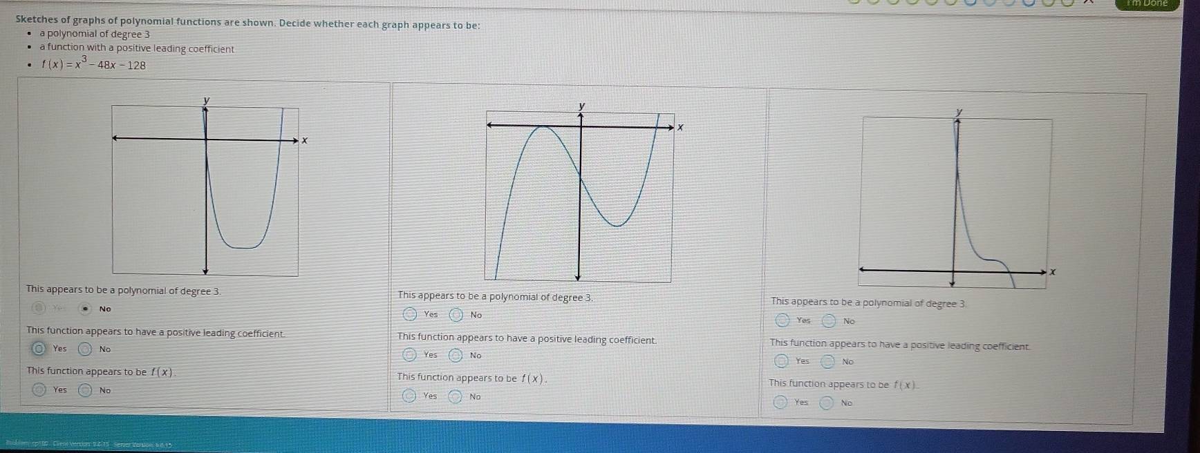 Sketches of graphs of polynomial functions are shown. Decide whether each graph appears to be:
a polynomial of degree 3
a function with a positive leading coefficient
f(x)=x^3-48x-128
This appears to be a polynomial of degree 3. This appears to be a polynomial of degree 3. This appears to be a polynomial of degree 3.
● No Yes No No
Yes
This function appears to have a positive leading coefficient. This function appears to have a positive leading coefficient This function appears to have a positive leading coefficient.
○ Yes No Yes No No
Yes
This function appears to be f(x) This function appears to be f(x). This function appears to be f(x).
Yes No
Yes No Yes NO