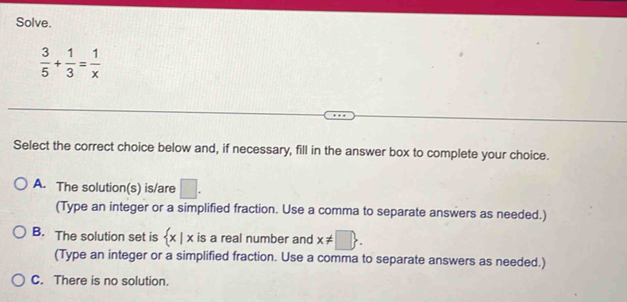 Solve.
 3/5 + 1/3 = 1/x 
Select the correct choice below and, if necessary, fill in the answer box to complete your choice.
A. The solution(s) is/are □. 
(Type an integer or a simplified fraction. Use a comma to separate answers as needed.)
B. The solution set is  x|x is a real number and x!= □. 
(Type an integer or a simplified fraction. Use a comma to separate answers as needed.)
C. There is no solution.