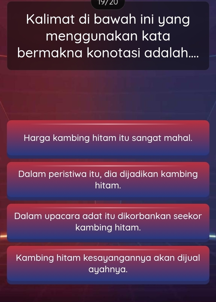 19720
Kalimat di bawah ini yang
menggunakan kata
bermakna konotasi adalah....
Harga kambing hitam itu sangat mahal.
Dalam peristiwa itu, dia dijadikan kambing
hitam.
Dalam upacara adat itu dikorbankan seekor
kambing hitam.
Kambing hitam kesayangannya akan dijual
ayahnya.