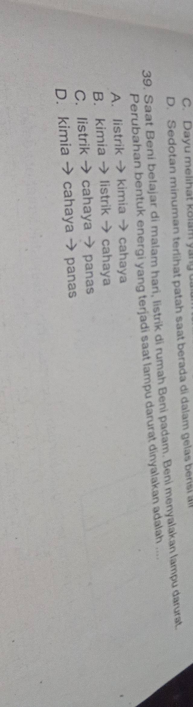 C. Dayu melihat kolam yang u
D. Sedotan minuman terlihat patah saat berada di dalam gelas bersi all
39. Saat Beni belajar di malam hari, Iistrik di rumah Beni padam. Beni menyalakan lampu darurat.
Perubahan bentuk energi yang terjadi saat lampu darurat dinyalakan adalah ....
A. listrik → kimia → cahaya
B. kimia → listrik → cahaya
C. listrik → cahaya → panas
D. kimia → cahaya → panas