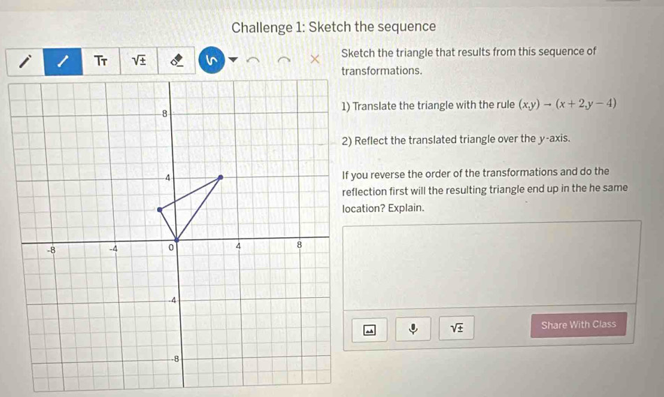 Challenge 1: Sketch the sequence
sqrt(± ) Sketch the triangle that results from this sequence of 
transformations. 
1) Translate the triangle with the rule (x,y)to (x+2,y-4)
2) Reflect the translated triangle over the y-axis. 
If you reverse the order of the transformations and do the 
reflection first will the resulting triangle end up in the he same 
location? Explain.
sqrt(± ) Share With Class