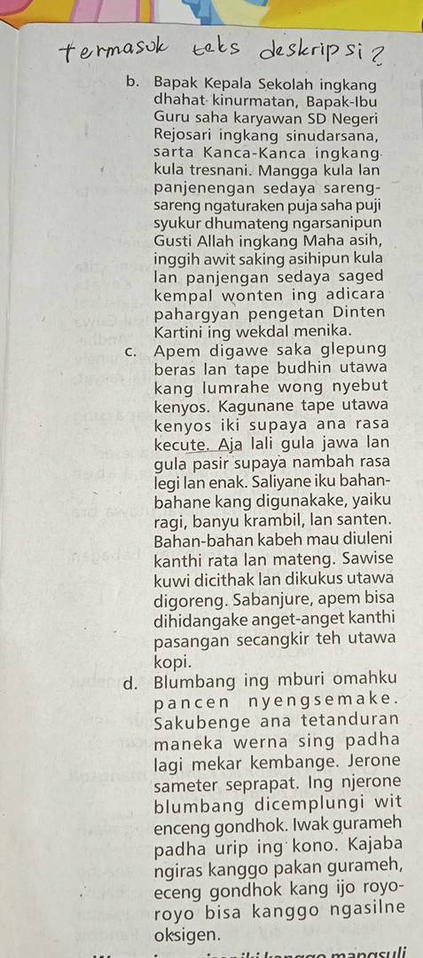 Bapak Kepala Sekolah ingkang
dhahat  kinurmatan, Bapak-Ibu
Guru saha karyawan SD Negeri
Rejosari ingkang sinudarsana,
sarta Kanca-Kanca ingkang
kula tresnani. Mangga kula lan
panjenengan sedaya sareng-
sareng ngaturaken puja saha puji
syukur dhumateng ngarsanipun
Gusti Allah ingkang Maha asih,
inggih awit saking asihipun kula
Ian panjengan sedaya saged
kempal wonten ing adicara
pahargyan pengetan Dinten
Kartini ing wekdal menika.
c. Apem digawe saka glepung
beras lan tape budhin utawa
kang lumrahe wong nyebut
kenyos. Kagunane tape utawa
kenyos iki supaya ana rasa
kecute. Aja lali gula jawa lan
gula pasir supaya nambah rasa
legi lan enak. Saliyane iku bahan-
bahane kang digunakake, yaiku
ragi, banyu krambil, lan santen.
Bahan-bahan kabeh mau diuleni
kanthi rata lan mateng. Sawise
kuwi dicithak lan dikukus utawa
digoreng. Sabanjure, apem bisa
dihidangake anget-anget kanthi
pasangan secangkir teh utawa
kopi.
d. Blumbang ing mburi omahku
pance n n y e ng s e m ak e .
Sakubenge ana tetanduran
maneka werna sing padha
lagi mekar kembange. Jerone
sameter seprapat. Ing njerone
blumbang dicemplungi wit
enceng gondhok. Iwak gurameh
padha urip ing kono. Kajaba
ngiras kanggo pakan gurameh,
eceng gondhok kang ijo royo-
royo bisa kanggo ngasilne
oksigen.