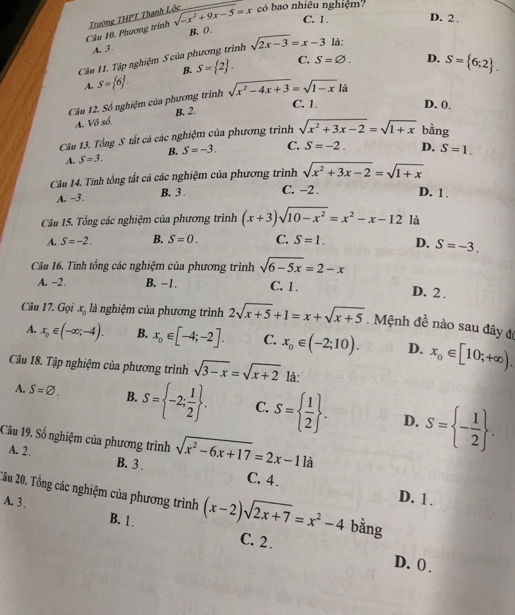 Trường THPT Thanh Lộc
C. 1. D. 2 .
Câu 10. Phương trình sqrt(-x^2+9x-5)=x _ có bao nhiêu nghiệm?
A. 3. B. ( .
Câu 11. Tập nghiệm S của phương trình sqrt(2x-3)=x-3 là:
C.
B. S= 2 . S=varnothing .
D.
A. S= 6 .
Câu 12. Số nghiệm của phương trình sqrt(x^2-4x+3)=sqrt(1-x)la S= 6;2 .
C. 1. D. 0.
A. Vô số. B. 2.
Câu 13. Tổng S tất cả các nghiệm của phương trình sqrt(x^2+3x-2)=sqrt(1+x) bằng
A. S=3. B. S=-3.
C. S=-2. D. S=1.
Câu 14. Tính tổng tất cả các nghiệm của phương trình sqrt(x^2+3x-2)=sqrt(1+x)
A. -3. B. 3 .
C. -2 . D. 1 .
Câu 15. Tổng các nghiệm của phương trình (x+3)sqrt(10-x^2)=x^2-x-12 là
A. S=-2. B. S=0. C. S=1.
D. S=-3.
Câu 16. Tính tổng các nghiệm của phương trình sqrt(6-5x)=2-x
A. -2. B. −1. C. 1.
D. 2 .
Câu 17. Gọi x_0 là nghiệm của phương trình 2sqrt(x+5)+1=x+sqrt(x+5).  Mệnh đề nào sau đây đự
A. x_0∈ (-∈fty ;-4). B. x_0∈ [-4;-2]. C. x_0∈ (-2;10). D. x_0∈ [10;+∈fty ).
Câu 18. Tập nghiệm của phương trình sqrt(3-x)=sqrt(x+2) là:
A. S=varnothing .
B. S= -2; 1/2  . C. S=  1/2  . D. S= - 1/2  .
Câu 19. Số nghiệm của phương trình sqrt(x^2-6x+17)=2x-11a
A. 2. B. 3 .
C. 4 .
D. 1 .
2âu 20. Tổng các nghiệm của phương trình (x-2)sqrt(2x+7)=x^2-4 bằng
A. 3 .
B. 1 .
C. 2 . D. ( .