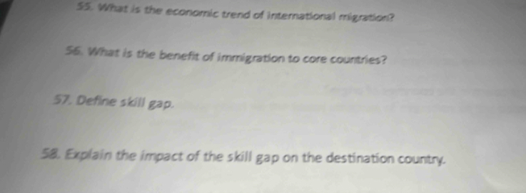 S5. What is the economic trend of international migration? 
56. What is the benefit of immigration to core countries? 
57. Define skill gap. 
58. Explain the impact of the skill gap on the destination country.