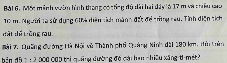 Một mảnh vườn hình thang có tổng độ dài hai đáy là 17 m và chiều cao
10 m. Người ta sử dụng 60% diện tích mảnh đất để trồng rau. Tính diện tích 
đất để trồng rau. 
Bài 7. Quãng đường Hà Nội về Thành phố Quảng Ninh dài 180 km. Hỏi trên 
bản đồ 1:2 000 000 thì quãng đường đó dài bao nhiêu xăng-ti-mét?