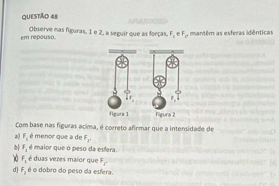 Observe nas figuras, 1 e 2, a seguir que as forças, F_1 e F_2
em repouso. , mantêm as esferas idênticas
 
Com base nas figuras acima, é correto afirmar que a intensidade de
a) F_1 é menor que a de F_2^(·)
b) F_1 é maior que o peso da esfera.
F_1 é duas vezes maior que F_2.
d) F_2 é o dobro do peso da esfera.