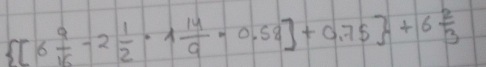  [6 9/16 -2 1/2 · 1 14/9 -0.58]+0.75 +6 2/3 