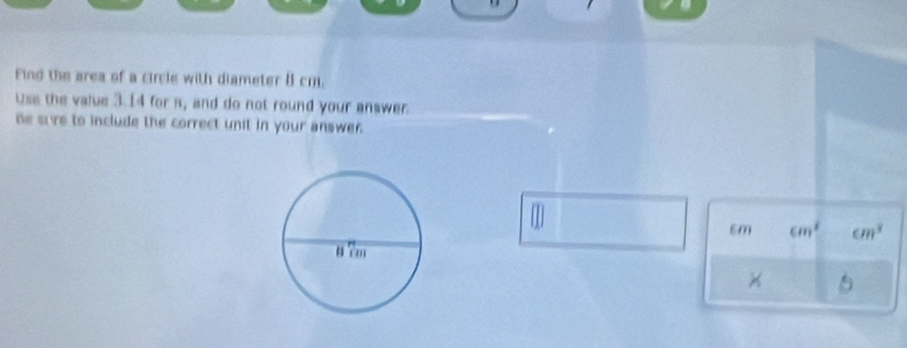 Find the area of a circle with diameter 8 cm. 
Use the value 3.14 for s, and do not round your answer. 
be sure to include the correct unit in your answe .
m
cm cm^2 cm^3
×