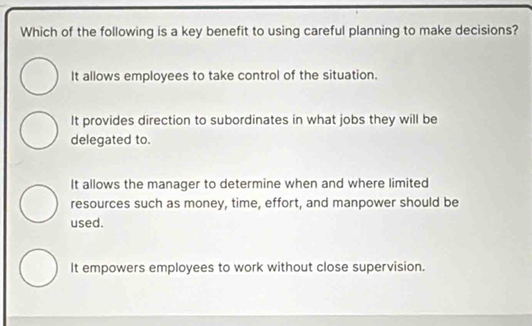 Which of the following is a key benefit to using careful planning to make decisions?
It allows employees to take control of the situation.
It provides direction to subordinates in what jobs they will be
delegated to.
It allows the manager to determine when and where limited
resources such as money, time, effort, and manpower should be
used.
It empowers employees to work without close supervision.