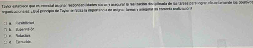 Taylor establece que es esencial asignar responsabilidades claras y asegurar la realización disciplinada de las tareas para lograr eficienternente los objetivos
organizacionales. ¿Qué principio de Taylor enfatiza la importancia de asignar tareas y asegurar su correcta realización?
a. Flexibilidad
b. Supervisión
c. Rotación.
d Ejecución