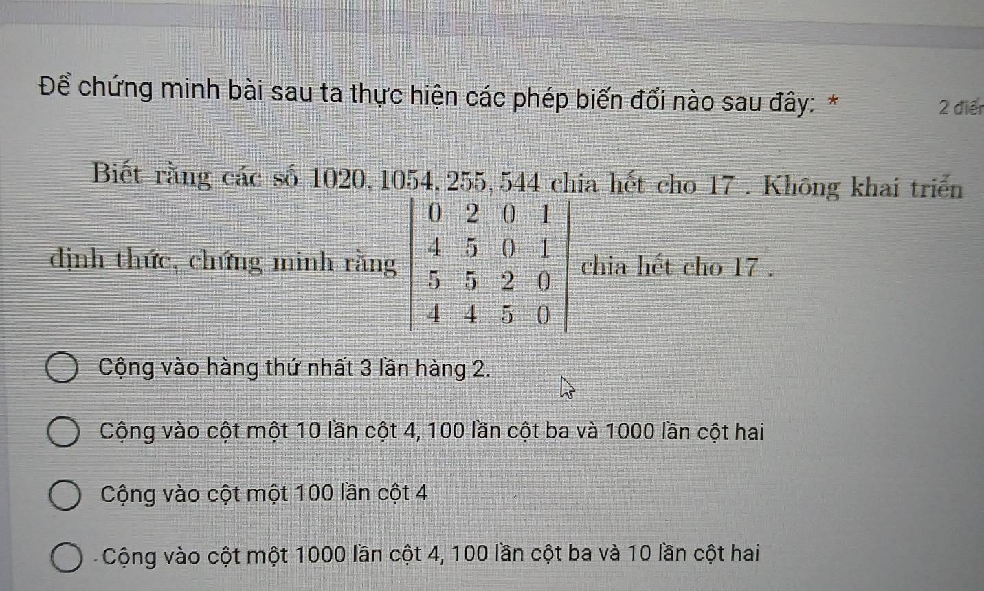 Để chứng minh bài sau ta thực hiện các phép biến đổi nào sau đây: * 2 điển
Biết rằng các số 1020, 1054, 255, 544 chia hết cho 17 . Không khai triển
dịnh thức, chứng minh rằnchia hết cho 17 .
Cộng vào hàng thứ nhất 3 lần hàng 2.
Cộng vào cột một 10 lần cột 4, 100 lần cột ba và 1000 lần cột hai
Cộng vào cột một 100 lần cột 4
Cộng vào cột một 1000 lần cột 4, 100 lần cột ba và 10 lần cột hai