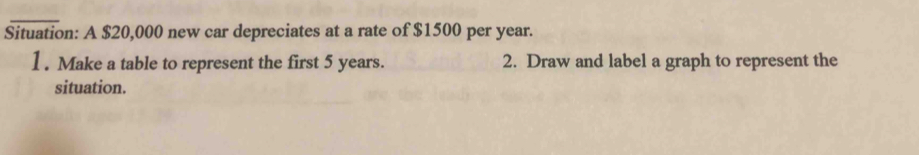 Situation: A $20,000 new car depreciates at a rate of $1500 per year. 
1. Make a table to represent the first 5 years. 2. Draw and label a graph to represent the 
situation.