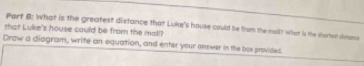 What is the greatest distance that Luke's house could be from the mall? What is the shortest distance 
that Luke's house could be from the mall? 
Draw a diagram, write an equation, and enter your answer in the box provided.