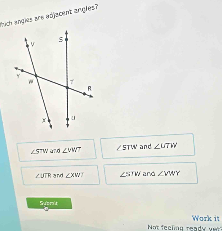 hich angles are adjacent angles?
∠ STW and ∠ VWT ∠ STW and ∠ UTW
∠ UTR and ∠ XWT ∠ STW and ∠ VWY
Submit
Work it
Not feeling ready yet?