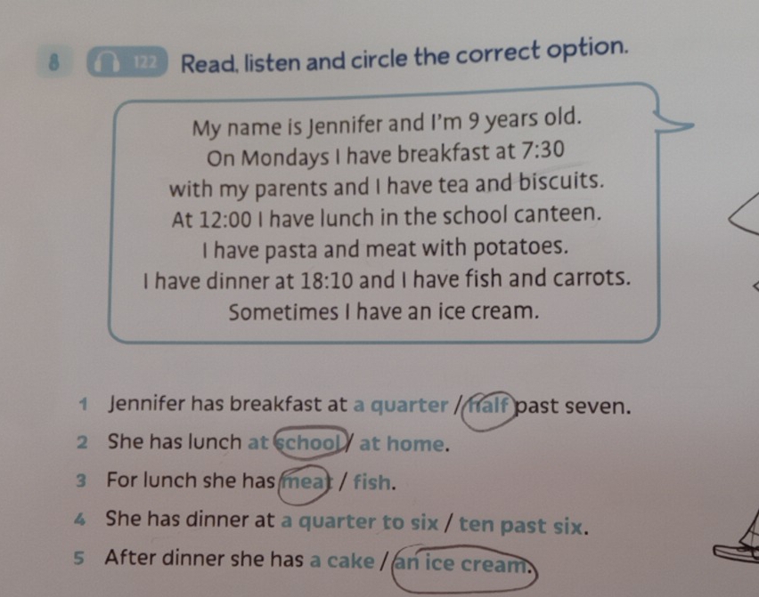 8 122 ) Read, listen and circle the correct option. 
My name is Jennifer and |' m 9 years old. 
On Mondays I have breakfast at 7:30 
with my parents and I have tea and biscuits. 
At 12:00 I have lunch in the school canteen. 
I have pasta and meat with potatoes. 
I have dinner at 18:10 and I have fish and carrots. 
Sometimes I have an ice cream. 
1 Jennifer has breakfast at a quarter / half past seven. 
2 She has lunch at school at home. 
3 For lunch she has meat / fish. 
4 She has dinner at a quarter to six / ten past six. 
5 After dinner she has a cake / an ice cream.