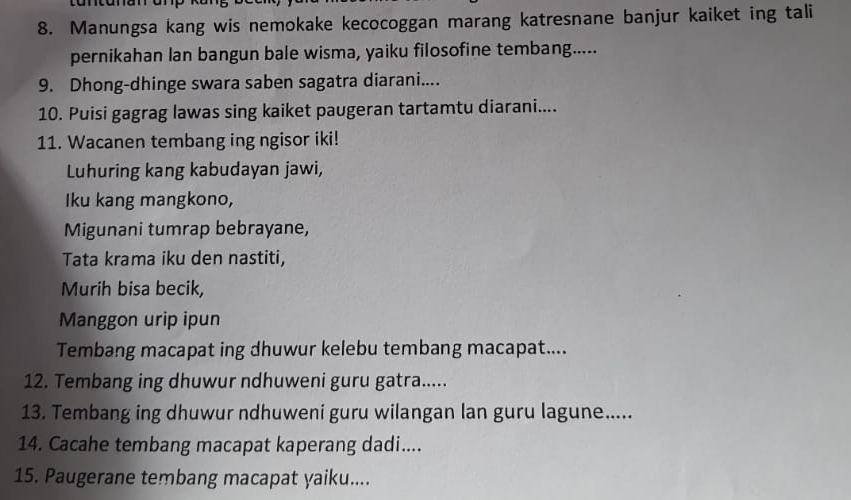 Manungsa kang wis nemokake kecocoggan marang katresnane banjur kaiket ing tali 
pernikahan lan bangun bale wisma, yaiku filosofine tembang..... 
9. Dhong-dhinge swara saben sagatra diarani.... 
10. Puisi gagrag lawas sing kaiket paugeran tartamtu diarani.... 
11. Wacanen tembang ing ngisor iki! 
Luhuring kang kabudayan jawi, 
Iku kang mangkono, 
Migunani tumrap bebrayane, 
Tata krama iku den nastiti, 
Murih bisa becik, 
Manggon urip ipun 
Tembang macapat ing dhuwur kelebu tembang macapat.... 
12. Tembang ing dhuwur ndhuweni guru gatra..... 
13. Tembang ing dhuwur ndhuweni guru wilangan lan guru lagune..... 
14. Cacahe tembang macapat kaperang dadi.... 
15. Paugerane tembang macapat yaiku....