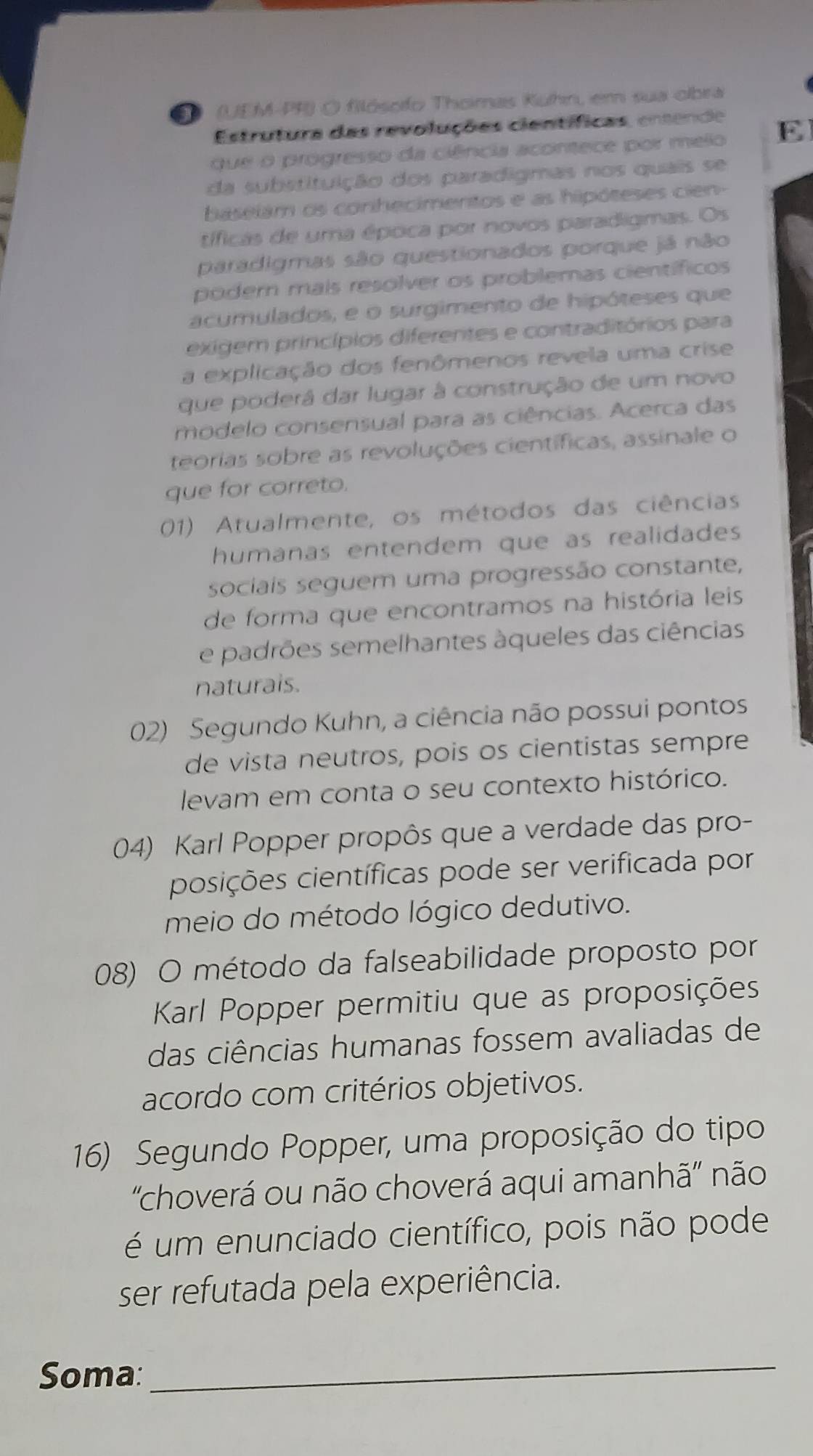 1D (UEM-PF) O filósofo Thomas Kuhn, em sua obra
Estrutura das revoluções científicas, entende
que o progresso da ciência acontece por melo E
da substituição dos paradigmas nos quais se
baselám os conihecimentos e as hipóteses cien-
tíficas de uma época por novos paradigmas. Os
paradigmas são questionados porque já não
podern mais resolver os problemas científicos
acumulados, e o surgimento de hipóteses que
exigem princípios diferentes e contraditórios para
a explicação dos fenômenos revela uma crise
que poderá dar lugar à construção de um novo
modelo consensual para as ciências. Acerca das
teorias sobre as revoluções científicas, assinale o
que for correto.
01) Atualmente, os métodos das ciências
humanas entendem que as realidades
sociais seguem uma progressão constante,
de forma que encontramos na história leis
e padrões semelhantes àqueles das ciências
naturais.
02) Segundo Kuhn, a ciência não possui pontos
de vista neutros, pois os cientistas sempre
levam em conta o seu contexto histórico.
04) Karl Popper propôs que a verdade das pro-
posições científicas pode ser verificada por
meio do método lógico dedutivo.
08) O método da falseabilidade proposto por
Karl Popper permitiu que as proposições
das ciências humanas fossem avaliadas de
acordo com critérios objetivos.
16) Segundo Popper, uma proposição do tipo
'choverá ou não choverá aqui amanhã'' não
é um enunciado científico, pois não pode
ser refutada pela experiência.
Soma:
_