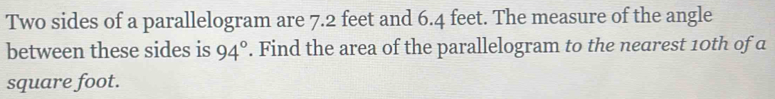 Two sides of a parallelogram are 7.2 feet and 6.4 feet. The measure of the angle 
between these sides is 94°. Find the area of the parallelogram to the nearest 10th of a
square foot.