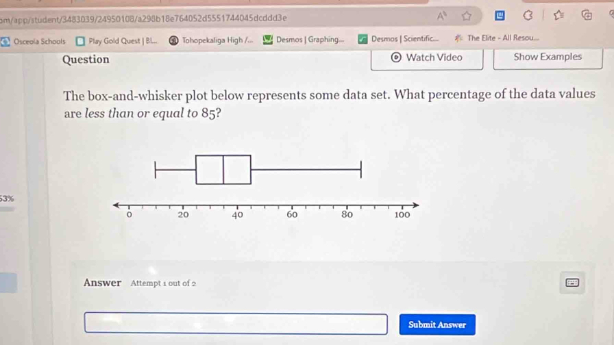 bm/app/student/3483039/24950108/a298b18e764052d5551744045dcddd3e A^1 
Osceola Schools Play Gold Quest | Bl Tohopekaliga High /... Desmos | Graphing... Desmos | Scientific.... The Elite - All Resou... 
Question Watch Video Show Examples 
The box-and-whisker plot below represents some data set. What percentage of the data values 
are less than or equal to 85?
3%
Answer Attempt 1 out of 2 
Submit Answer