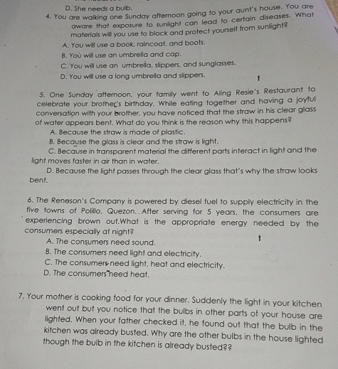 D. She needs a bulb.
4. You are walking one Sunday afternoon going to your aunt's house. You are
aware that exposure to sunlight can lead to certain diseases. What
materials will you use to block and protect yourself from sunlight?
A. You will use a book, raincoat, and boots.
B. Yoù will use an umbrella and cap.
C. You will use an umbreila, slippers, and sunglasses.
D. You will use a long umbrella and slippers.
5. One Sunday afternoon, your family went to Aling Resie's Restaurant to
celebrate your brother's birthday. While eating together and having a joyful
conversation with your brother, you have noticed that the straw in his clear glass
of water appears bent. What do you think is the reason why this happens?
A. Because the straw is made of plastic.
B. Because the glass is clear and the straw is light.
C. Because in transparent material the different parts interact in light and the
light moves faster in air than in water.
D. Because the light passes through the clear glass that's why the straw looks
bent.
6. The Reneson's Company is powered by diesel fuel to supply electricity in the
five towns of Polillo, Quezon. After serving for 5 years, the consumers are
experiencing brown out.What is the appropriate energy needed by the
consumers especially at night?
A. The consumers need sound.
B. The consumers need light and electricity.
C. The consumers need light, heat and electricity.
D. The consumers need heat.
7. Your mother is cooking food for your dinner. Suddenly the light in your kitchen
went out but you notice that the bulbs in other parts of your house are
lighted. When your father checked it, he found out that the bulb in the
kitchen was already busted. Why are the other bulbs in the house lighted
though the bulb in the kitchen is already busted?
