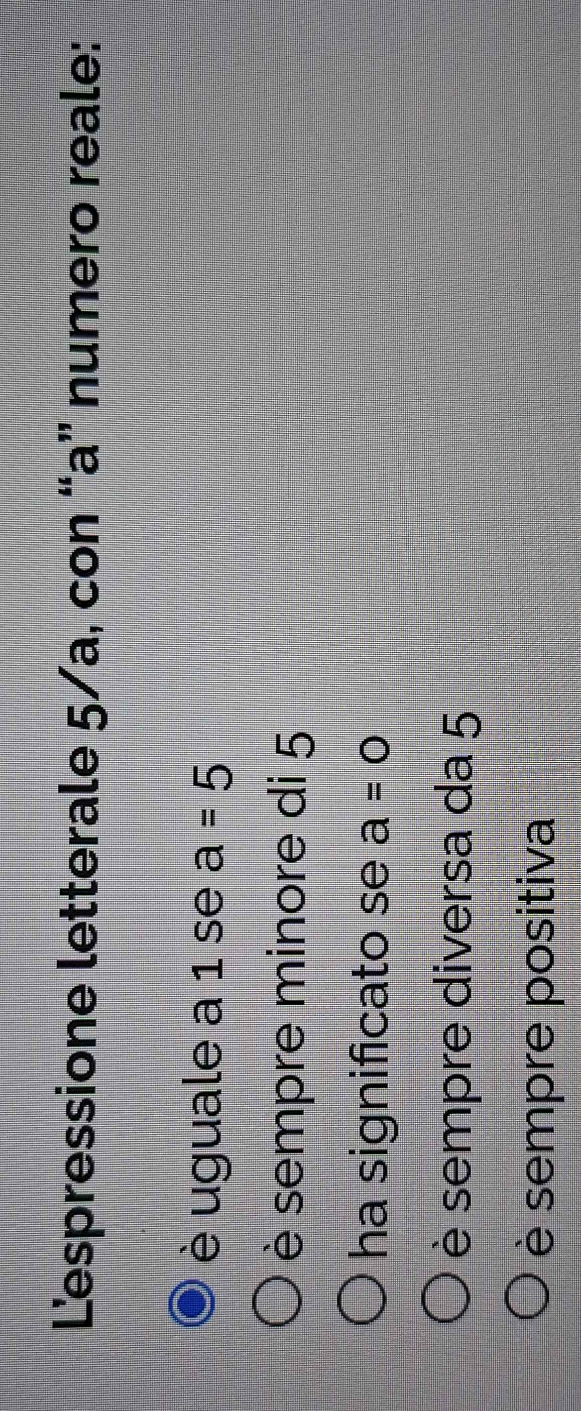 Lespressione letterale 5/a, con “a” numero reale:
è uguale a 1 se a=5
è sempre minore di 5
ha significato se a=0
è sempre diversa da 5
è sempre positiva