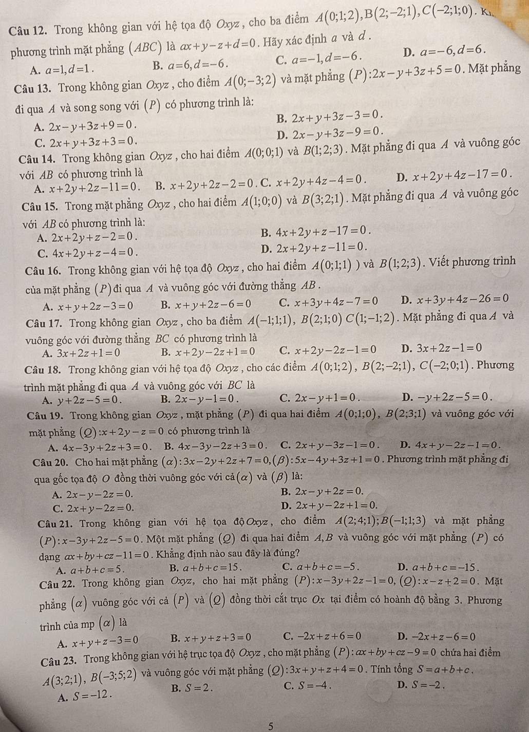 Trong không gian với hệ tọa độ Oxyz, cho ba điểm A(0;1;2),B(2;-2;1),C(-2;1;0). K
phương trình mặt phẳng (ABC) là ax+y-z+d=0. Hãy xác định a và d .
A. a=1,d=1.
B. a=6,d=-6. C. a=-1,d=-6. D. a=-6,d=6.
Câu 13. Trong không gian Oxyz , cho điểm A(0;-3;2) và mặt phẳng P):2x-y+3z+5=0. Mặt phẳng
đi qua A và song song với (P) có phương trình là:
B. 2x+y+3z-3=0.
A. 2x-y+3z+9=0.
C. 2x+y+3z+3=0.
D. 2x-y+3z-9=0.
Câu 14. Trong không gian Oxyz , cho hai điểm A(0;0;1) và B(1;2;3).Mặt phẳng đi qua A và vuông góc
với AB có phương trình là
A. x+2y+2z-11=0. B. x+2y+2z-2=0. C. x+2y+4z-4=0. D. x+2y+4z-17=0.
Câu 15. Trong mặt phẳng Oxyz , cho hai điểm A(1;0;0) và B(3;2;1). Mặt phẳng đi qua A và vuông góc
với AB có phương trình là:
B.
A. 2x+2y+z-2=0. 4x+2y+z-17=0.
C. 4x+2y+z-4=0.
D. 2x+2y+z-11=0.
Câu 16. Trong không gian với hệ tọa độ Oxyz , cho hai điểm A(0;1;1)) và B(1;2;3). Viết phương trình
của mặt phẳng (P) đi qua A và vuông góc với đường thẳng AB .
A. x+y+2z-3=0 B. x+y+2z-6=0 C. x+3y+4z-7=0 D. x+3y+4z-26=0
Câu 17. Trong không gian Oxyz , cho ba điểm A(-1;1;1),B(2;1;0)C(1;-1;2). Mặt phẳng đi qua A và
vuông góc với đường thẳng BC có phương trình là
A. 3x+2z+1=0 B. x+2y-2z+1=0 C. x+2y-2z-1=0 D. 3x+2z-1=0
Câu 18. Trong không gian với hệ tọa độ Oxyz , cho các điểm A(0;1;2),B(2;-2;1),C(-2;0;1). Phương
trình mặt phẳng đi qua A và vuông góc với BC là
A. y+2z-5=0. B. 2x-y-1=0. C. 2x-y+1=0. D. -y+2z-5=0.
Câu 19. Trong không gian Oxyz , mặt phẳng (P) đi qua hai điểm A(0;1;0),B(2;3;1) và vuông góc với
mặt phẳng (Q):x+2y-z=0 có phương trình là
A. 4x-3y+2z+3=0 B. 4x-3y-2z+3=0. C. 2x+y-3z-1=0. D. 4x+y-2z-1=0.
Câu 20. Cho hai mặt phẳng (α) :3x-2y+2z+7=0, (β) :5x-4y+3z+1=0. Phương trình mặt phẳng đi
qua gốc tọa độ O đồng thời vuông góc với c dot a(alpha ) và (β) là:
A. 2x-y-2z=0.
B. 2x-y+2z=0.
C. 2x+y-2z=0.
D. 2x+y-2z+1=0.
Câu 21. Trong không gian với hệ tọa độ Oxyz , cho điểm A(2;4;1);B(-1;1;3) và mặt phẳng
(P) x-3y+2z-5=0. Một mặt phẳng (Q) đi qua hai điểm A,B và vuông góc với mặt phẳng (P) có
dạng ax+by+cz-11=0. Khẳng định nào sau đây là đúng?
A. a+b+c=5. B. a+b+c=15. C. a+b+c=-5. D. a+b+c=-15.
Câu 22. Trong không gian Oxyz, cho hai mặt phẳng (P):x-3y+2z-1=0 , (2) :x-z+2=0. Mặt
phẳng (α) vuông góc với cả (P) và (Q) đồng thời cắt trục Ox tại điểm có hoành độ bằng 3. Phương
trình của mp (α) là
A. x+y+z-3=0 B. x+y+z+3=0 C. -2x+z+6=0 D. -2x+z-6=0
Câu 23. Trong không gian với hệ trục tọa độ Oxyz , cho mặt phẳng (P):ax+by+cz-9=0 chứa hai điểm
A(3;2;1),B(-3;5;2) và vuông góc với mặt phẳng (2) :3x+y+z+4=0. Tính tổng S=a+b+c.
B. S=2. C. S=-4. D. S=-2.
A. S=-12.
5