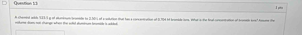 A cherist adds 523.5 g of aluminum bromide to 2.50 L of a solution that has a concentration of 0.704 M bromide ions. What is the final concentration of bromide ions? Assume the 
volume does not change when the solid aluminum bromide is added.