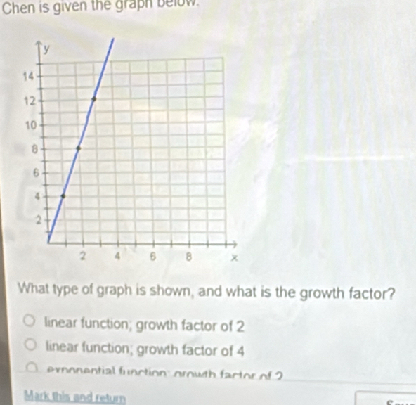 Chen is given the graph below.
What type of graph is shown, and what is the growth factor?
linear function; growth factor of 2
linear function; growth factor of 4
exnonential function: orowth factor of 2
Mark this and return