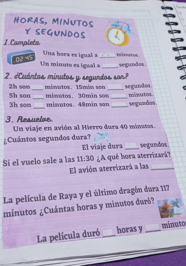 HORAS, MINUTOS 
Y SEGUNDOS 
1.Completa 
Una hora es igual a _minutos .
3:49
Un minuto es igual a _segundos . 
2. ¿Cuántos minutos y segundos son? 
2h son _ minutos. 15min son _segundos.
5h son _minutos. 30min son _minutos. 
3h son _minutos. 48min son _segundos . 
3. Resuelve. 
Un viaje en avión al Hierro dura 40 minutos. 
¿Cuántos segundos dura? 
El viaje dura _segundos. 
Si el vuelo sale a las 11:30 ¿A qué hora aterrizará? 
El avión aterrizará a las_ 
La película de Raya y el último dragón dura 117
minutos ¿Cuántas horas y minutos duró? 
La película duró _horas y _minuto