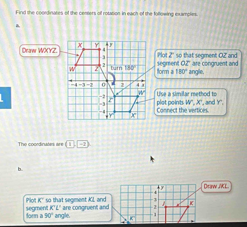 Find the coordinates of the centers of rotation in each of the following examples.
a.
Draw WXYZ.
Plot Z' so that segment OZ and
segment OZ' are congruent and
form a 180° angle.
Use a similar method to
plot points W', X', and Y'.
Connect the vertices.
The coordinates are (1 , −2 ).
b.
y
Draw JKL.
4
Plot K' so that segment KL and 3
segment K'L' are congruent and 2 J K
form a 90° angle. 1
K'