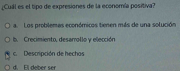 ¿Cuál es el tipo de expresiones de la economía positiva?
a. Los problemas económicos tienen más de una solución
b. Crecimiento, desarrollo y elección
c. Descripción de hechos
d. El deber ser