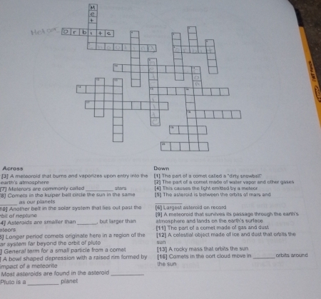 Across
earth's atmosphere [3] A mateoraid that burns and vaporizes upon entry into the [1] The part of a comet called a "dirty snowbal!"
(7) Meterors are commonly called [2] The part of a comet made of water vapor and other gases
[4] This causes the light emitted by a meteor
[8] Comets in the kuper belt circle the sun in the same stairs [5] The asteroid is between the orbits of mars and
_
as our planets
_
10] Another belt in the solar syslem that lies out past the [6] Largest asteroid on record [9] A meteoroid that survives its passage through the earth's
rbit of replune at mosphere and lands on the earth's surface 
eteors 4] Asteroids are smaller than _, but larger than [11] The part of a comet made of gas and dust
5] Longer period comets originate here in a region of the sun
ar system far beyond the orbit of pluto [12] A celestial object made of ice and dust that orbits the
General term for a small particle from a come [13] A rocky mass that orbits the sun
impact of a meteorite A bowl shaped depression with a raised rim formed by [16] Camets in the cort cloud move in _orbits around.
the sun
Most asteroids are found in the asteroid_
Pluto is a_ planet