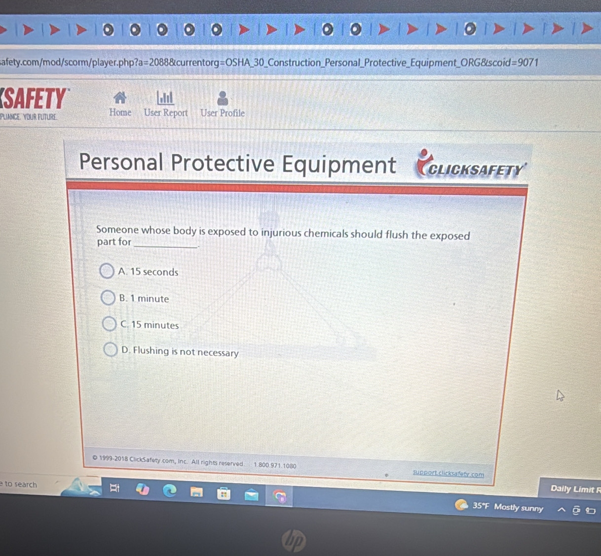 safety.com/mod/scorm/player.php? a=20888 currentor g=OSHA_ 30 _Construction_Personal_Protective_Equipment_ORG&scoid =9071 
SAFETY alil
Home User Report
PLIANCE. YOUR FUTURE. User Profile
Personal Protective Equipment Clicksafety
Someone whose body is exposed to injurious chemicals should flush the exposed
part for_
A. 15 seconds
B. 1 minute
C. 15 minutes
D. Flushing is not necessary
© 1999-2018 ClickSafety.com, Inc. All rights reserved. 1.800.971.1080 support.clicksafety.com
。
to search
Daily Limit F
35°F Mostly sunny