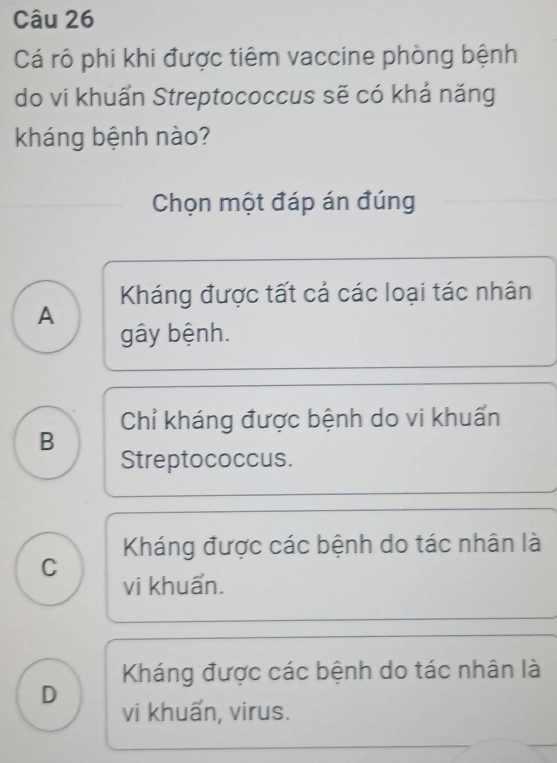 Cá rô phi khi được tiêm vaccine phòng bệnh
do vi khuẩn Streptococcus sẽ có khả năng
kháng bệnh nào?
Chọn một đáp án đúng
Kháng được tất cả các loại tác nhân
A
gây bệnh.
Chỉ kháng được bệnh do vi khuẩn
B
Streptococcus.
Kháng được các bệnh do tác nhân là
C
vi khuẩn.
Kháng được các bệnh do tác nhân là
D
vi khuẩn, virus.