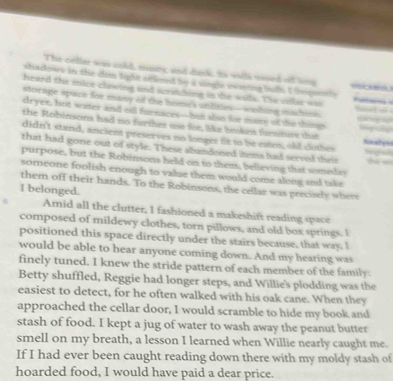 The celler wan cold, musey, and dank. Is wlls uosed of ns 
shndoors in the dim light oiflered by a single swarting but. I trequently 
heard the mice clowing and scrthing in the walls. The colar was 
storage space for many of the home's unlities—washing machime 
dryer, hot water and cill furnaces-but also for many of the thing 
the Robinsons had no further use for, like broken fraiture that 
didn't stand, ancient preserves no longer fit to be eaten, old clothes 
that had gone out of style. These abundoned items had served their 
purpose, but the Robinsons held on to them, believing that somedlay 
someone foolish enough to value them would come along and take 
them off their hands. To the Robinsons, the cellar was precisely where 
I belonged. 
B Amid all the clutter, I fashioned a makeshift reading space 
composed of mildewy clothes, torn pillows, and old box springs. I 
positioned this space directly under the stairs because, that way. I 
would be able to hear anyone coming down. And my hearing was 
finely tuned. I knew the stride pattern of each member of the family: 
Betty shuffled, Reggie had longer steps, and Willie's plodding was the 
easiest to detect, for he often walked with his oak cane. When they 
approached the cellar door, I would scramble to hide my book and 
stash of food. I kept a jug of water to wash away the peanut butter 
smell on my breath, a lesson I learned when Willie nearly caught me. 
If I had ever been caught reading down there with my moldy stash of 
hoarded food, I would have paid a dear price.