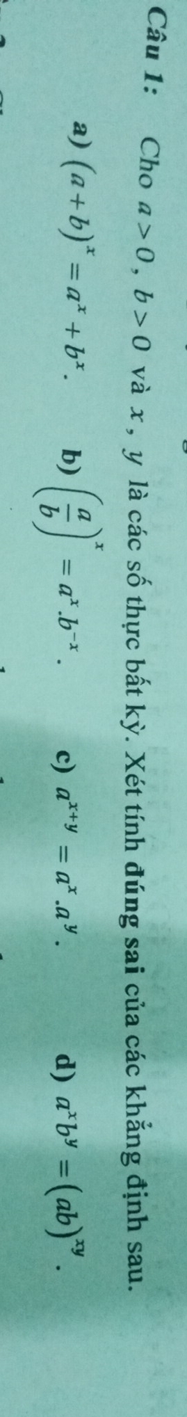 Cho a>0, b>0 và x , y là các số thực bất kỳ. Xét tính đúng sai của các khẳng định sau.
a) (a+b)^x=a^x+b^x. b) ( a/b )^x=a^x.b^(-x).
c) a^(x+y)=a^x.a^y. d) a^xb^y=(ab)^xy.