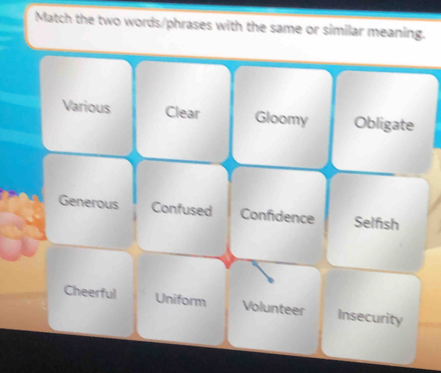 Match the two words/phrases with the same or similar meaning.
Various Clear Gloomy Obligate
Generous Confused Confidence Selfish
Cheerful Uniform Volunteer Insecurity